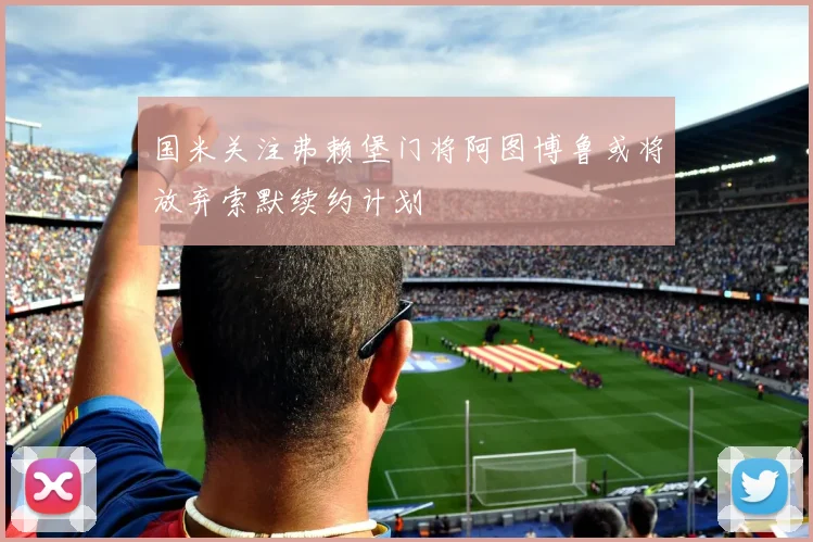 国米关注弗赖堡门将阿图博鲁或将放弃索默续约计划