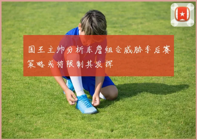 国王主帅分析东詹组合威胁季后赛策略或将限制其发挥