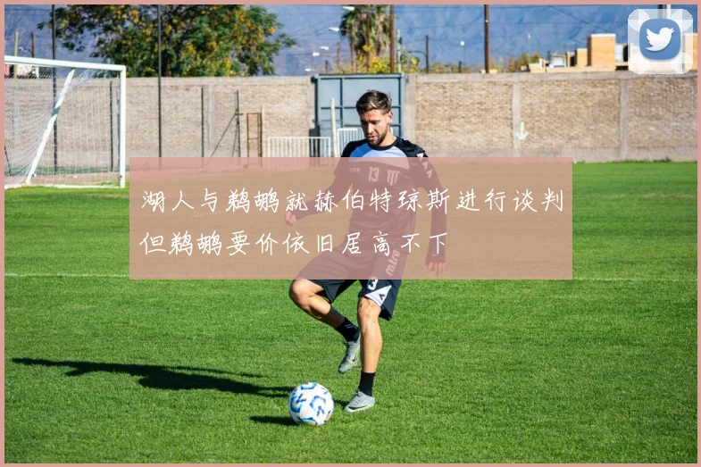 湖人与鹈鹕就赫伯特琼斯进行谈判但鹈鹕要价依旧居高不下