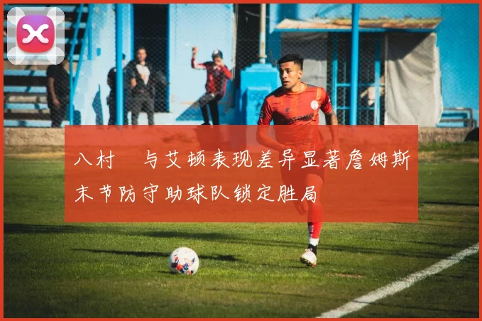 八村塁与艾顿表现差异显著詹姆斯末节防守助球队锁定胜局