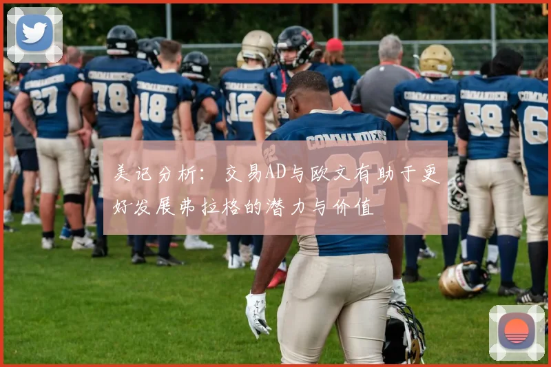 美记分析：交易AD与欧文有助于更好发展弗拉格的潜力与价值