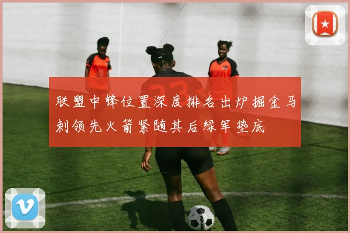 联盟中锋位置深度排名出炉掘金马刺领先火箭紧随其后绿军垫底