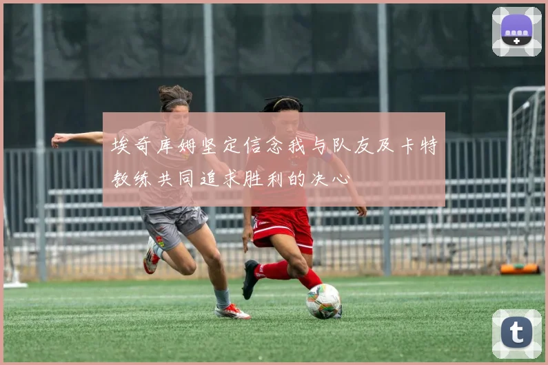 埃奇库姆坚定信念我与队友及卡特教练共同追求胜利的决心