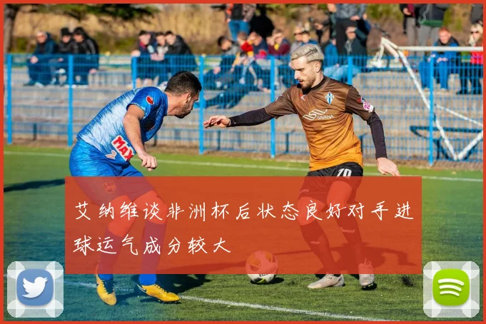 艾纳维谈非洲杯后状态良好对手进球运气成分较大