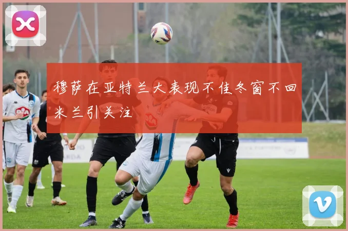 穆萨在亚特兰大表现不佳冬窗不回米兰引关注