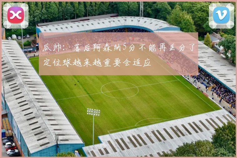 瓜帅：落后阿森纳5分不能再丢分了定位球越来越重要会适应