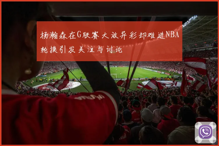 杨瀚森在G联赛大放异彩却难进NBA轮换引发关注与讨论