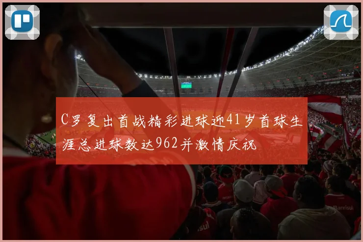 C罗复出首战精彩进球迎41岁首球生涯总进球数达962并激情庆祝