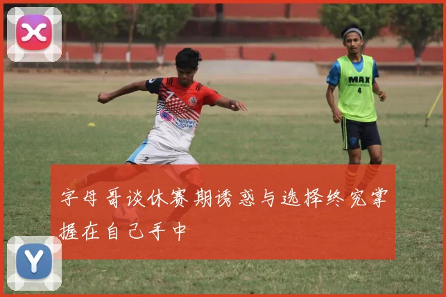 字母哥谈休赛期诱惑与选择终究掌握在自己手中