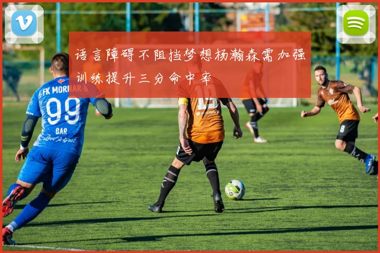 语言障碍不阻挡梦想杨瀚森需加强训练提升三分命中率