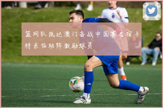 篮网队抵达澳门备战中国赛名宿卡特亲临助阵激励球员