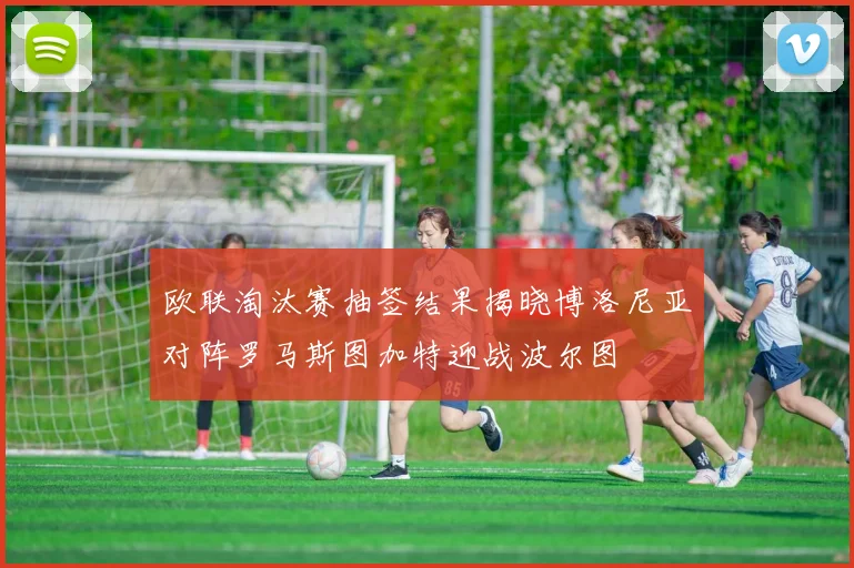 欧联淘汰赛抽签结果揭晓博洛尼亚对阵罗马斯图加特迎战波尔图