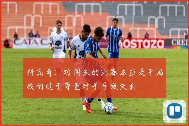 科瓦奇：对国米的比赛本应是平局我们过于尊重对手导致失利