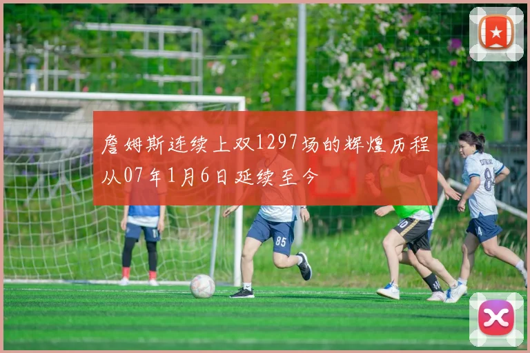 詹姆斯连续上双1297场的辉煌历程从07年1月6日延续至今