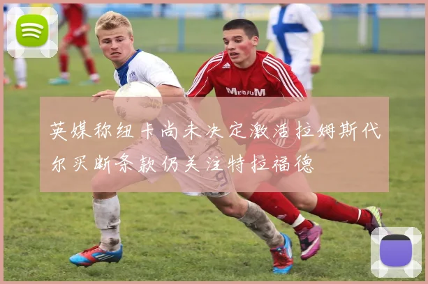 英媒称纽卡尚未决定激活拉姆斯代尔买断条款仍关注特拉福德