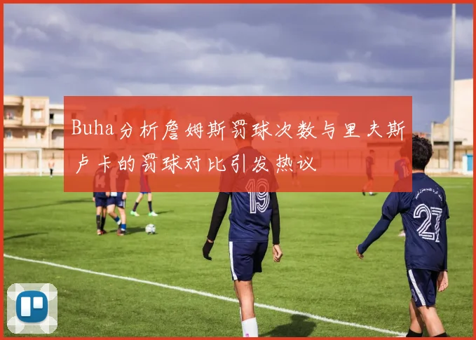 Buha分析詹姆斯罚球次数与里夫斯卢卡的罚球对比引发热议