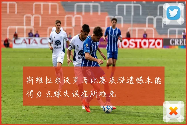 斯维拉尔谈罗马比赛表现遗憾未能得分点球失误在所难免