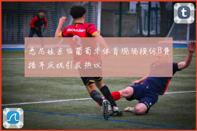 悉尼妹亲临葡萄牙体育现场模仿B费捂耳庆祝引发热议