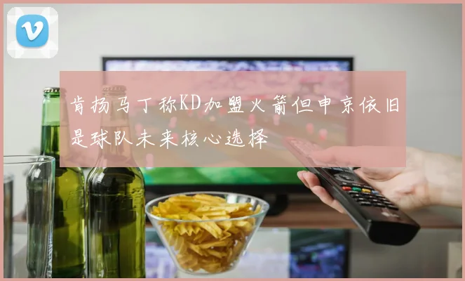 肯扬马丁称KD加盟火箭但申京依旧是球队未来核心选择