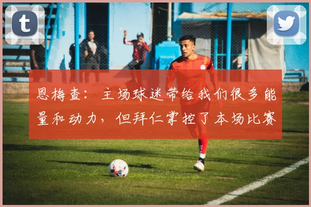 恩梅查：主场球迷带给我们很多能量和动力，但拜仁掌控了本场比赛