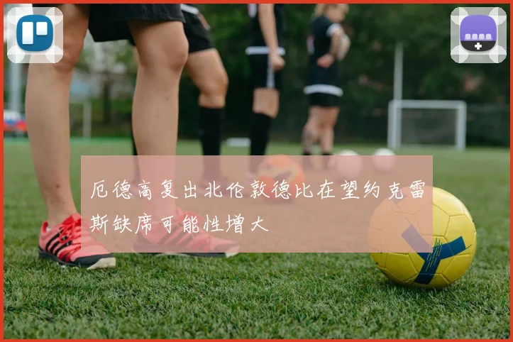厄德高复出北伦敦德比在望约克雷斯缺席可能性增大