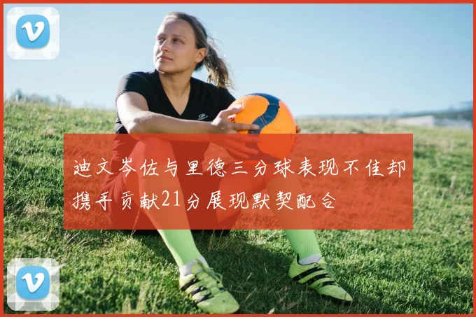 迪文岑佐与里德三分球表现不佳却携手贡献21分展现默契配合