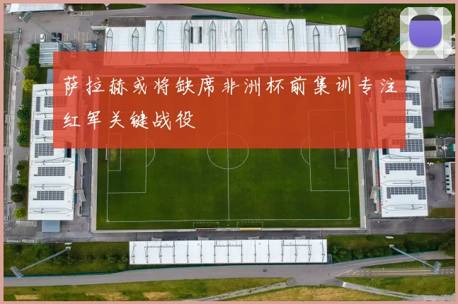 萨拉赫或将缺席非洲杯前集训专注红军关键战役